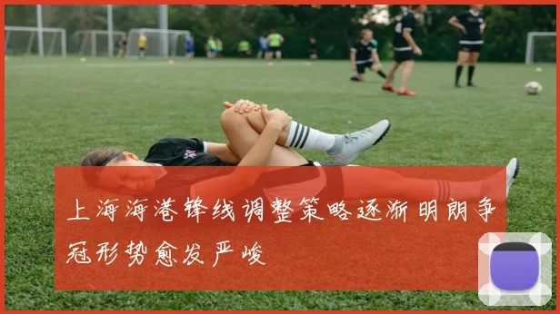 上海海港锋线调整策略逐渐明朗争冠形势愈发严峻