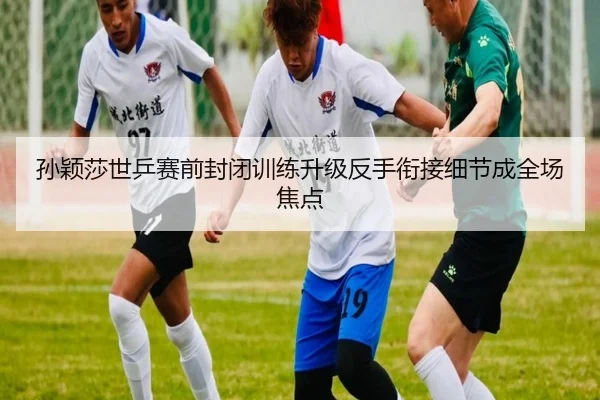 孙颖莎世乒赛前封闭训练升级反手衔接细节成全场焦点