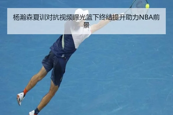杨瀚森夏训对抗视频曝光篮下终结提升助力NBA前景
