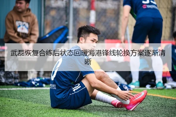 武磊恢复合练后状态回暖海港锋线轮换方案逐渐清晰