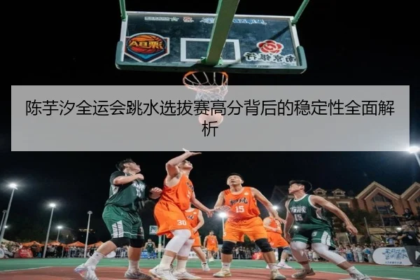 陈芋汐全运会跳水选拔赛高分背后的稳定性全面解析